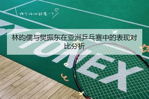 林昀儒与樊振东在亚洲乒乓赛中的表现对比分析 - longhudou